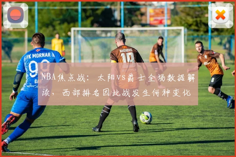 NBA焦点战：太阳vs爵士全场数据解读，西部排名因此战发生何种变化？