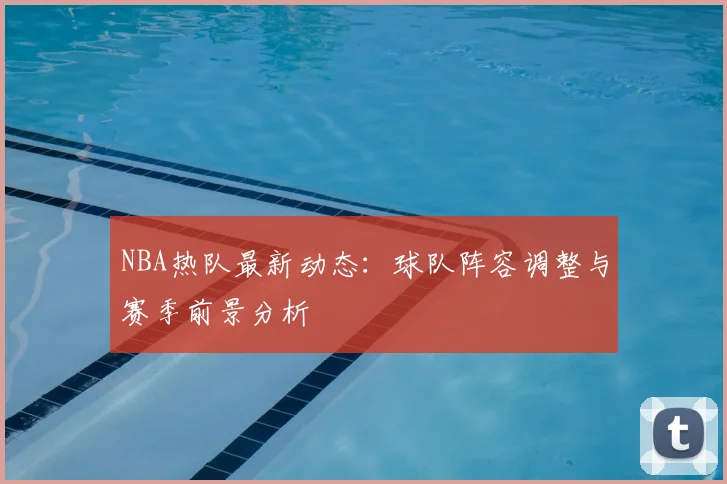 NBA热队最新动态：球队阵容调整与赛季前景分析