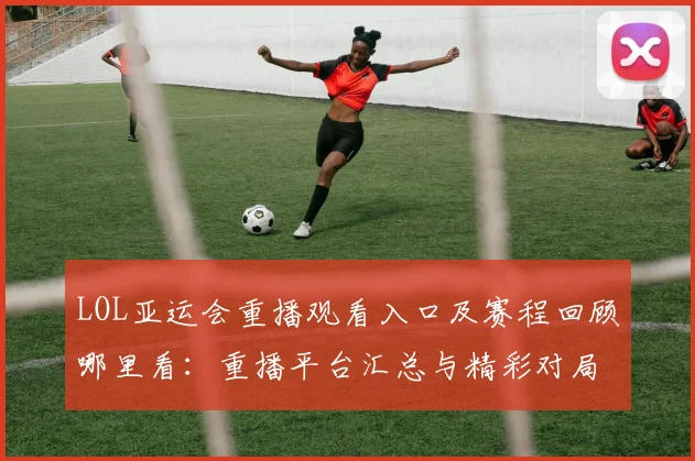 LOL亚运会重播观看入口及赛程回顾哪里看：重播平台汇总与精彩对局影响分析