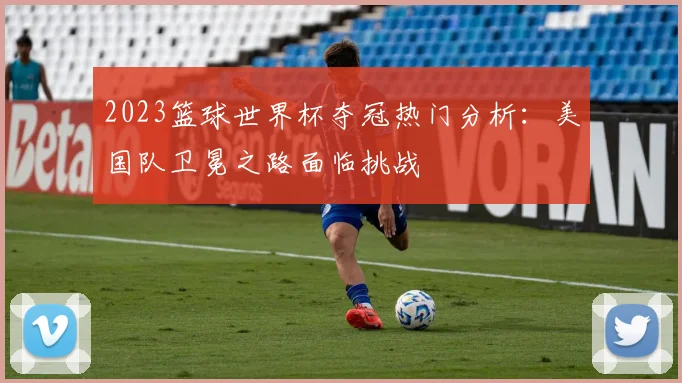 2023篮球世界杯夺冠热门分析：美国队卫冕之路面临挑战