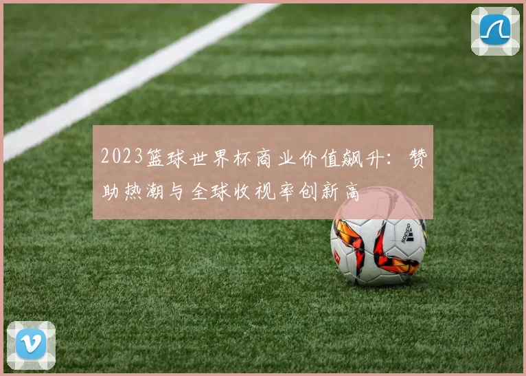 2023篮球世界杯商业价值飙升：赞助热潮与全球收视率创新高