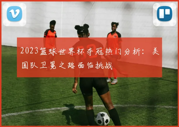 2023篮球世界杯夺冠热门分析：美国队卫冕之路面临挑战