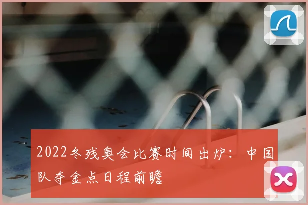 2022冬残奥会比赛时间出炉：中国队夺金点日程前瞻