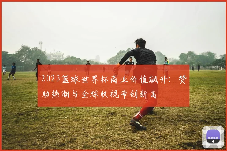 2023篮球世界杯商业价值飙升：赞助热潮与全球收视率创新高